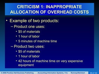 © 2008 Prentice Hall Business Publishing Accounting Information Systems, 11/e Romney/Steinbart 86 of 122
CRITICISM 1: INAPPROPRIATE
ALLOCATION OF OVERHEAD COSTS
• Example of two products:
– Product one uses:
• $5 of materials
• 1 hour of labor
• 5 minutes of machine time
– Product two uses:
• $5 of materials
• 1 hour of labor
• 42 hours of machine time on very expensive
equipment
 
