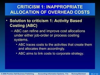 © 2008 Prentice Hall Business Publishing Accounting Information Systems, 11/e Romney/Steinbart 88 of 122
CRITICISM 1: INAPPROPRIATE
ALLOCATION OF OVERHEAD COSTS
• Solution to criticism 1: Activity Based
Costing (ABC)
– ABC can refine and improve cost allocations
under either job-order or process costing
systems.
• ABC traces costs to the activities that create them
and allocates them accordingly.
• ABC aims to link costs to corporate strategy.
 