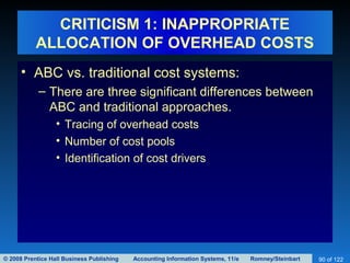 © 2008 Prentice Hall Business Publishing Accounting Information Systems, 11/e Romney/Steinbart 90 of 122
CRITICISM 1: INAPPROPRIATE
ALLOCATION OF OVERHEAD COSTS
• ABC vs. traditional cost systems:
– There are three significant differences between
ABC and traditional approaches.
• Tracing of overhead costs
• Number of cost pools
• Identification of cost drivers
 