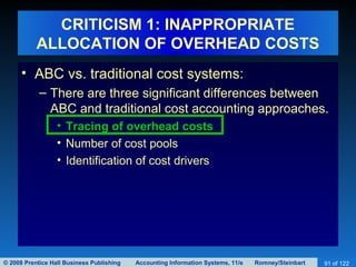 © 2008 Prentice Hall Business Publishing Accounting Information Systems, 11/e Romney/Steinbart 91 of 122
CRITICISM 1: INAPPROPRIATE
ALLOCATION OF OVERHEAD COSTS
• ABC vs. traditional cost systems:
– There are three significant differences between
ABC and traditional cost accounting approaches.
• Tracing of overhead costs
• Number of cost pools
• Identification of cost drivers
 