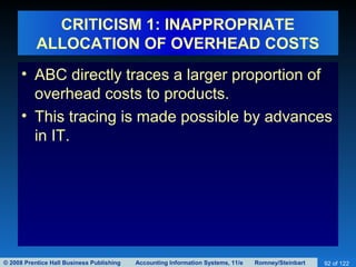 © 2008 Prentice Hall Business Publishing Accounting Information Systems, 11/e Romney/Steinbart 92 of 122
CRITICISM 1: INAPPROPRIATE
ALLOCATION OF OVERHEAD COSTS
• ABC directly traces a larger proportion of
overhead costs to products.
• This tracing is made possible by advances
in IT.
 