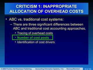 © 2008 Prentice Hall Business Publishing Accounting Information Systems, 11/e Romney/Steinbart 93 of 122
CRITICISM 1: INAPPROPRIATE
ALLOCATION OF OVERHEAD COSTS
• ABC vs. traditional cost systems:
– There are three significant differences between
ABC and traditional cost accounting approaches.
• Tracing of overhead costs
• Number of cost pools
• Identification of cost drivers
 