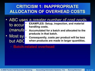 © 2008 Prentice Hall Business Publishing Accounting Information Systems, 11/e Romney/Steinbart 94 of 122
CRITICISM 1: INAPPROPRIATE
ALLOCATION OF OVERHEAD COSTS
• ABC uses a greater number of cost pools
to accumulate indirect costs
(manufacturing overhead).
• Most systems lump all overhead together,
but ABC distinguishes three categories:
- Batch-related overhead
• EXAMPLES: Setup, inspection, and material
handling costs.
• Accumulated for a batch and allocated to the
products in that batch.
• Consequently, costs per product will be less
when products are made in larger quantities.
 