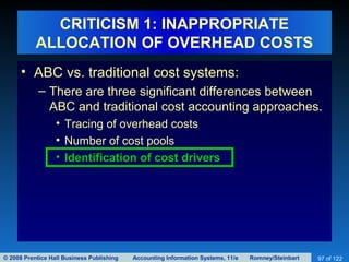 © 2008 Prentice Hall Business Publishing Accounting Information Systems, 11/e Romney/Steinbart 97 of 122
CRITICISM 1: INAPPROPRIATE
ALLOCATION OF OVERHEAD COSTS
• ABC vs. traditional cost systems:
– There are three significant differences between
ABC and traditional cost accounting approaches.
• Tracing of overhead costs
• Number of cost pools
• Identification of cost drivers
 