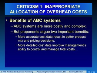 © 2008 Prentice Hall Business Publishing Accounting Information Systems, 11/e Romney/Steinbart 98 of 122
CRITICISM 1: INAPPROPRIATE
ALLOCATION OF OVERHEAD COSTS
• Benefits of ABC systems
– ABC systems are more costly and complex.
– But proponents argue two important benefits:
• More accurate cost data result in better product
mix and pricing decisions.
• More detailed cost data improve management’s
ability to control and manage total costs.
 