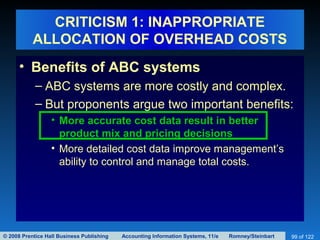 © 2008 Prentice Hall Business Publishing Accounting Information Systems, 11/e Romney/Steinbart 99 of 122
CRITICISM 1: INAPPROPRIATE
ALLOCATION OF OVERHEAD COSTS
• Benefits of ABC systems
– ABC systems are more costly and complex.
– But proponents argue two important benefits:
• More accurate cost data result in better
product mix and pricing decisions
• More detailed cost data improve management’s
ability to control and manage total costs.
 