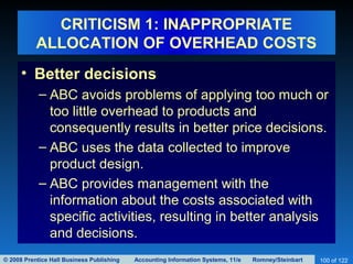 © 2008 Prentice Hall Business Publishing Accounting Information Systems, 11/e Romney/Steinbart 100 of 122
CRITICISM 1: INAPPROPRIATE
ALLOCATION OF OVERHEAD COSTS
• Better decisions
– ABC avoids problems of applying too much or
too little overhead to products and
consequently results in better price decisions.
– ABC uses the data collected to improve
product design.
– ABC provides management with the
information about the costs associated with
specific activities, resulting in better analysis
and decisions.
 