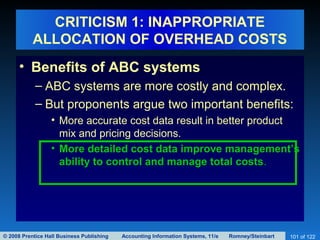 © 2008 Prentice Hall Business Publishing Accounting Information Systems, 11/e Romney/Steinbart 101 of 122
CRITICISM 1: INAPPROPRIATE
ALLOCATION OF OVERHEAD COSTS
• Benefits of ABC systems
– ABC systems are more costly and complex.
– But proponents argue two important benefits:
• More accurate cost data result in better product
mix and pricing decisions.
• More detailed cost data improve management’s
ability to control and manage total costs.
 