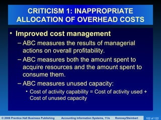 © 2008 Prentice Hall Business Publishing Accounting Information Systems, 11/e Romney/Steinbart 102 of 122
CRITICISM 1: INAPPROPRIATE
ALLOCATION OF OVERHEAD COSTS
• Improved cost management
– ABC measures the results of managerial
actions on overall profitability.
– ABC measures both the amount spent to
acquire resources and the amount spent to
consume them.
– ABC measures unused capacity:
• Cost of activity capability = Cost of activity used +
Cost of unused capacity
 