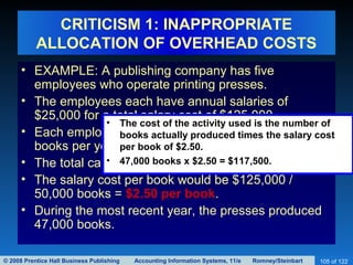 © 2008 Prentice Hall Business Publishing Accounting Information Systems, 11/e Romney/Steinbart 105 of 122
CRITICISM 1: INAPPROPRIATE
ALLOCATION OF OVERHEAD COSTS
• EXAMPLE: A publishing company has five
employees who operate printing presses.
• The employees each have annual salaries of
$25,000 for a total salary cost of $125,000.
• Each employee should be able to print about 10,000
books per year.
• The total capacity, therefore is 50,000 books.
• The salary cost per book would be $125,000 /
50,000 books = $2.50 per book.
• During the most recent year, the presses produced
47,000 books.
• The cost of the activity used is the number of
books actually produced times the salary cost
per book of $2.50.
• 47,000 books x $2.50 = $117,500.
 