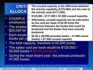 © 2008 Prentice Hall Business Publishing Accounting Information Systems, 11/e Romney/Steinbart 106 of 122
CRITICISM 1: INAPPROPRIATE
ALLOCATION OF OVERHEAD COSTS
• EXAMPLE: A publishing company has five
employees who operate printing presses.
• The employees each have annual salaries of
$25,000 for a total salary cost of $125,000.
• Each employee should be able to print about 10,000
books per year.
• The total capacity, therefore is 50,000 books.
• The salary cost per book would be $125,000 /
50,000 books = $2.50 per book.
• During the most recent year, the presses produced
47,000 books.
• The unused capacity is the difference between
the activity capability ($125,000) and the cost of
the activity used ($117,500).
• $125,000 - $117,500 = $7,500 unused capacity.
• Alternately, unused capacity can be calculated
as the cost per book of $2.50 times the
difference between the books that could be
produced and the books that were actually
produced.
• $2.50 x (50,000 possible books – 47,000 actual
books) = $7,500 unused capacity.
 