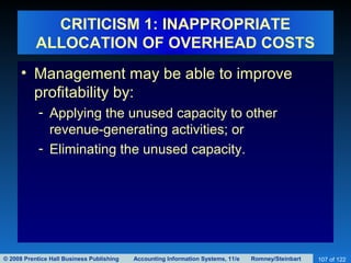 © 2008 Prentice Hall Business Publishing Accounting Information Systems, 11/e Romney/Steinbart 107 of 122
CRITICISM 1: INAPPROPRIATE
ALLOCATION OF OVERHEAD COSTS
• Management may be able to improve
profitability by:
- Applying the unused capacity to other
revenue-generating activities; or
- Eliminating the unused capacity.
 
