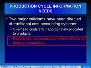 © 2008 Prentice Hall Business Publishing Accounting Information Systems, 11/e Romney/Steinbart 108 of 122
PRODUCTION CYCLE INFORMATION
NEEDS
• Two major criticisms have been directed
at traditional cost accounting systems:
– Overhead costs are inappropriately allocated
to products.
– Reports do not accurately reflect effects of
factory automation.
 