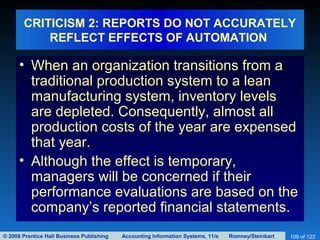© 2008 Prentice Hall Business Publishing Accounting Information Systems, 11/e Romney/Steinbart 109 of 122
CRITICISM 2: REPORTS DO NOT ACCURATELY
REFLECT EFFECTS OF AUTOMATION
• When an organization transitions from a
traditional production system to a lean
manufacturing system, inventory levels
are depleted. Consequently, almost all
production costs of the year are expensed
that year.
• Although the effect is temporary,
managers will be concerned if their
performance evaluations are based on the
company’s reported financial statements.
 