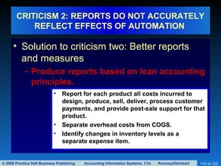 © 2008 Prentice Hall Business Publishing Accounting Information Systems, 11/e Romney/Steinbart 110 of 122
CRITICISM 2: REPORTS DO NOT ACCURATELY
REFLECT EFFECTS OF AUTOMATION
• Solution to criticism two: Better reports
and measures
– Produce reports based on lean accounting
principles.
• Report for each product all costs incurred to
design, produce, sell, deliver, process customer
payments, and provide post-sale support for that
product.
• Separate overhead costs from COGS.
• Identify changes in inventory levels as a
separate expense item.
 