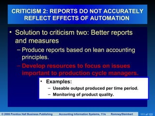 © 2008 Prentice Hall Business Publishing Accounting Information Systems, 11/e Romney/Steinbart 111 of 122
CRITICISM 2: REPORTS DO NOT ACCURATELY
REFLECT EFFECTS OF AUTOMATION
• Solution to criticism two: Better reports
and measures
– Produce reports based on lean accounting
principles.
– Develop resources to focus on issues
important to production cycle managers.
• Examples:
– Useable output produced per time period.
– Monitoring of product quality.
 