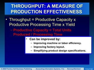 © 2008 Prentice Hall Business Publishing Accounting Information Systems, 11/e Romney/Steinbart 112 of 122
THROUGHPUT: A MEASURE OF
PRODUCTION EFFECTIVENESS
• Throughput = Productive Capacity x
Productive Processing Time x Yield
– Productive Capacity = Total Units
Produced / Processing Time
• Can be improved by:
– Improving machine or labor efficiency.
– Improving factory layout.
– Simplifying product design specifications.
 