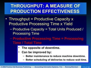 © 2008 Prentice Hall Business Publishing Accounting Information Systems, 11/e Romney/Steinbart 113 of 122
THROUGHPUT: A MEASURE OF
PRODUCTION EFFECTIVENESS
• Throughput = Productive Capacity x
Productive Processing Time x Yield
– Productive Capacity = Total Units Produced /
Processing Time
– Productive Processing Time = Processing
Time / Total Time
• The opposite of downtime.
• Can be improved by:
– Better maintenance to reduce machine downtime.
– Better scheduling of deliveries to reduce wait time.
 
