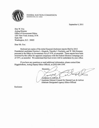 FEDERAL ELECTION COMMISSION
                WASHINGTON, D.C. 20463




                                                                     September 6, 2011

Don W. Fox
Acting Director
Office of Government Ethics
1201 New York Avenue, N.W.
Suite 500
Washington, D.C. 20005

Dear Mr. Fox:

       Enclosed are copies of the initial financial disclosure reports filed by 2012
Presidential candidates Newton L. Gingrich, Timothy J. Pawlenty, and W. Mitt Romney
pursuant to the Ethics in Government Act of 1978, as amended. These reports have been
reviewed by this office for apparent compliance with the Federal Election Campaign Act
of 1971, as amended. We understand that final review will be undertaken by your office.

      If you have any questions or need additional information, please contact Kate
Higginbotham, Acting Deputy Ethics Official, at (202) 694-1594.




                                     a ence          vert, r.
                                    Ass .ciate General Counsel for General Law & Advice
                                              Designated Agency Ethics Official

Enclosure
 