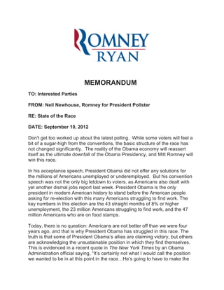 MEMORANDUM
TO: Interested Parties

FROM: Neil Newhouse, Romney for President Pollster

RE: State of the Race

DATE: September 10, 2012

Don't get too worked up about the latest polling. While some voters will feel a
bit of a sugar-high from the conventions, the basic structure of the race has
not changed significantly. The reality of the Obama economy will reassert
itself as the ultimate downfall of the Obama Presidency, and Mitt Romney will
win this race.

In his acceptance speech, President Obama did not offer any solutions for
the millions of Americans unemployed or underemployed. But his convention
speech was not the only big letdown to voters, as Americans also dealt with
yet another dismal jobs report last week. President Obama is the only
president in modern American history to stand before the American people
asking for re-election with this many Americans struggling to find work. The
key numbers in this election are the 43 straight months of 8% or higher
unemployment, the 23 million Americans struggling to find work, and the 47
million Americans who are on food stamps.

Today, there is no question: Americans are not better off than we were four
years ago, and that is why President Obama has struggled in this race. The
truth is that some of President Obama’s allies are claiming victory, but others
are acknowledging the unsustainable position in which they find themselves.
This is evidenced in a recent quote in The New York Times by an Obama
Administration official saying, “It’s certainly not what I would call the position
we wanted to be in at this point in the race…He’s going to have to make the
 
