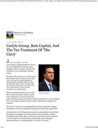Carlyle Group, Bain Capital, And The Tax Treatment Of 'The Carry' - Forbes http://www.forbes.com/sites/beltway/2012/01/12/carlyle-group-bain-capi...




                        Business in The Beltway
                        M ON E Y & POL ITIC S




         1/12/2012 @ 3:46PM | 3,437 views




                Howard Gleckman, Contributor
         The on-again, off-again battle over how to
         tax the compensation of private equity
         managers may be on again, thanks to the
         confluence of two seemingly unrelated
         events.

         The first is the controversy over the role of
         Bain Capital, the investment partnership
         whose founders included Republican
         presidential hopeful Mitt Romney. The
         second is the disclosure by another firm,
         The Carlyle Group, of how its top
         executives are compensated.

         Both have heightened the focus on what         Image via Wikipedia
         these outfits do and how they are taxed.
         Bain and Romney, of course, have come
         under withering criticism from Newt Gingrich and Rick Perry, who allege the
         firm’s investment strategy has led to reams of pink slips at companies it
         acquired.

         That story is much more complicated than Romney’s opponents suggest.
         Nonetheless, it has lots of people thinking about what private equity does.

         Also this week, Carlyle disclosed its executive compensation in some detail,
         providing a rare glimpse into how investment firm managers are paid.
         Combined with the Bain flap, it will surely reopen the five-year old debate
         over the special tax treatment these partnerships receive through a
         mechanism known as carried interest or, in short, “the carry.”



1 of 2                                                                                                                           9/26/2012 8:30 PM
 