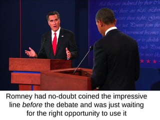 Romney had no-doubt coined the impressive
 line before the debate and was just waiting
       for the right opportunity to use it
 