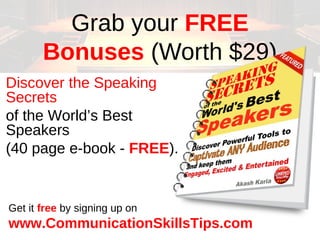 Grab your FREE
       Bonuses (Worth $29)
Discover the Speaking
Secrets
of the World’s Best
Speakers
(40 page e-book - FREE).


Get it free by signing up on
www.CommunicationSkillsTips.com
 