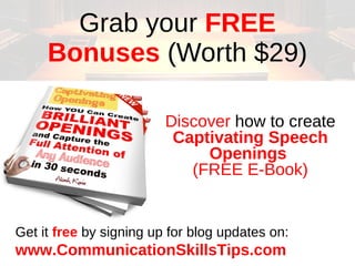 Grab your FREE
     Bonuses (Worth $29)

                         Discover how to create
                          Captivating Speech
                              Openings
                            (FREE E-Book)


Get it free by signing up for blog updates on:
www.CommunicationSkillsTips.com
 