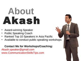 About
    Akash
•   Award-winning Speaker
•   Public Speaking Coach
•   Ranked Top 10 Speakers in Asia Pacific
•   Available to conduct public speaking workshops

  Contact Me for Workshops/Coaching:
Akash.speaker@gmail.com
www.CommunicationSkillsTips.com
,
 