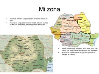 Mi zona Ahorra te hablaré un poco sobre mi zona, donde yo vivo. Yo vivo en un pueblo llamado Vicea, situado a unos 40 Km. de Baia Mare, en la región de Maracures. Es un pueblo muy pequeño, solo tiene unas 106 casas y la mayoría de las persona son ancianos. Aún así la población es muy activa porque se trabaja  el campo. 