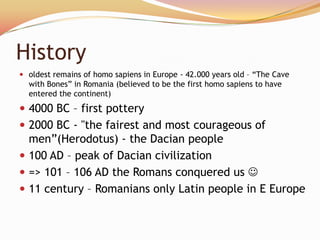 History
 oldest remains of homo sapiens in Europe - 42.000 years old – ―The Cave
  with Bones‖ in Romania (believed to be the first homo sapiens to have
  entered the continent)
 4000 BC – first pottery
 2000 BC - "the fairest and most courageous of
  men‖(Herodotus) - the Dacian people
 100 AD – peak of Dacian civilization
 => 101 – 106 AD the Romans conquered us 
 11 century – Romanians only Latin people in E Europe
 