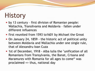 History
 by 13 century – first division of Romanian people:
  Wallachia, Transilvania and Moldavia – fallen under
  different influences
 first reunited from 1593 to1601 by Michael the Great
 On January 24, 1859 - the historic act of political unity
  between Moldavia and Wallachia under one single rule,
  that of Alexandru Ioan Cuza
 1st of December, 1918 - Alba Iulia the "unification of all
  Romanians from Transylvania, the Banat, Crisana and
  Maramures with Romania for all ages to come― was
  proclaimed => thus, national day
 