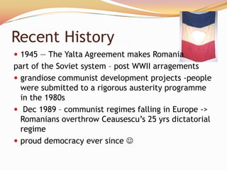 Recent History
 1945 — The Yalta Agreement makes Romania
part of the Soviet system – post WWII arragements
 grandiose communist development projects -people
  were submitted to a rigorous austerity programme
  in the 1980s
 Dec 1989 – communist regimes falling in Europe ->
  Romanians overthrow Ceausescu’s 25 yrs dictatorial
  regime
 proud democracy ever since 
 