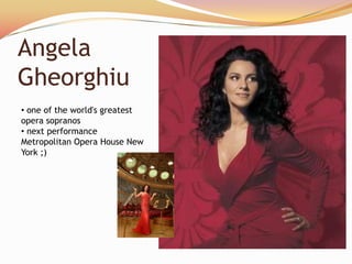 Angela
Gheorghiu
• one of the world's greatest
opera sopranos
• next performance
Metropolitan Opera House New
York ;)
 