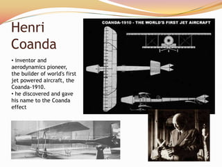 Henri
Coanda
• inventor and
aerodynamics pioneer,
the builder of world's first
jet powered aircraft, the
Coanda-1910.
• he discovered and gave
his name to the Coanda
effect
 