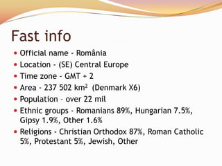 Fast info
 Official name - România
 Location - (SE) Central Europe
 Time zone - GMT + 2
 Area - 237 502 km2 (Denmark X6)
 Population – over 22 mil
 Ethnic groups - Romanians 89%, Hungarian 7.5%,
  Gipsy 1.9%, Other 1.6%
 Religions - Christian Orthodox 87%, Roman Catholic
  5%, Protestant 5%, Jewish, Other
 