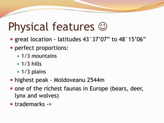 Physical features 
 great location - latitudes 43°37’07‖ to 48°15’06‖
 perfect proportions:
    1/3 mountains
    1/3 hills
    1/3 plains
 highest peak - Moldoveanu 2544m
 one of the richest faunas in Europe (bears, deer,
  lynx and wolves)
 trademarks ->
 