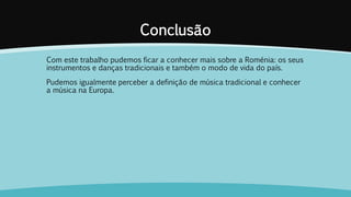 Conclusão
Com este trabalho pudemos ficar a conhecer mais sobre a Roménia: os seus
instrumentos e danças tradicionais e também o modo de vida do país.
Pudemos igualmente perceber a definição de música tradicional e conhecer
a música na Europa.
 