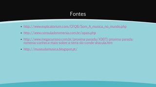 Fontes
 http://www.explicatorium.com/CFQ8/Som_A_musica_no_mundo.php
 http://www.consuladoromenia.com.br/opais.php
 http://www.megacurioso.com.br/proxima-parada/43071-proxima-parada-
romenia-conheca-mais-sobre-a-terra-do-conde-dracula.htm
 http://museudamusica.blogspot.pt/
 