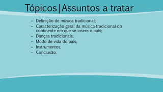 Tópicos|Assuntos a tratar
• Definição de música tradicional;
• Caracterização geral da música tradicional do
continente em que se insere o país;
• Danças tradicionais;
• Modo de vida do país;
• Instrumentos;
• Conclusão.
 