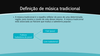 Definição de música tradicional
 A música tradicional é o espelho refletor do povo de uma determinada
região, pois mostra o modo de vida desse mesmo. A música tradicional
está associada ao folclore que traduz a sabedoria popular.
Folklore
(sabedoria do povo)
Folk (povo)
Lore (sabedoria)
 