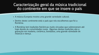 Caracterização geral da música tradicional
do continente em que se insere o país
 A música Europeia mostra uma grande variedade cultural.
 Dentro deste continente está o país que nós escolhemos que foi a
Roménia.
 A Roménia tem tradições folclóricas muito vincadas que sobreviveram até
hoje devido ás comunidades rurais. Algumas destas tradições são a
gravação em madeira, cerâmica, bordados, uma grande variedade de
músicas e dança.
 
