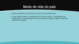 Modo de vida do país
 O povo romeno é um povo livre e que vive em democracia.
 O que define melhor os habitantes das zonas rurais é a capacidade de
preservação e conservação dos seus costumes, danças, objetos utilitários,
músicas e canções.
 