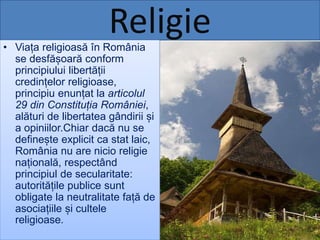 Religie• Viața religioasă în România
se desfășoară conform
principiului libertății
credințelor religioase,
principiu enunțat la articolul
29 din Constituția României,
alături de libertatea gândirii și
a opiniilor.Chiar dacă nu se
definește explicit ca stat laic,
România nu are nicio religie
națională, respectând
principiul de secularitate:
autoritățile publice sunt
obligate la neutralitate față de
asociațiile și cultele
religioase.
 