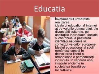 Educatia
• Învățământul urmărește
realizarea
idealului educațional întemei
at pe valorile democrației, ale
diversității culturale, pe
aspirațiile individuale, sociale
și contribuie la păstrarea
identității naționale în
contextul valorilor europene.
Idealul educațional al școlii
românești constă în
dezvoltarea liberă și
armonioasă a personalității
individului în vederea unei
integrări eficiente în
societatea bazată pe
cunoaștere.
 