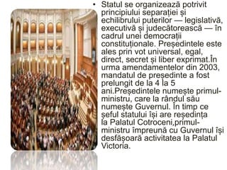 • Statul se organizează potrivit
principiului separației și
echilibrului puterilor — legislativă,
executivă și judecătorească — în
cadrul unei democrații
constituționale. Președintele este
ales prin vot universal, egal,
direct, secret și liber exprimat.În
urma amendamentelor din 2003,
mandatul de președinte a fost
prelungit de la 4 la 5
ani.Președintele numește primul-
ministru, care la rândul său
numește Guvernul. În timp ce
șeful statului își are reședința
la Palatul Cotroceni,primul-
ministru împreună cu Guvernul își
desfășoară activitatea la Palatul
Victoria.
 