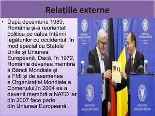 Relațiile externe
• După decembrie 1989,
România și-a reorientat
politica pe calea întăririi
legăturilor cu occidentul, în
mod special cu Statele
Unite și Uniunea
Europeană. Dacă, în 1972,
România devenea membră
a Băncii Mondiale și
a FMI și de asemenea
a Organizației Mondiale a
Comerțului,în 2004 ea a
devenit membră a NATO iar
din 2007 face parte
din Uniunea Europeană.
 