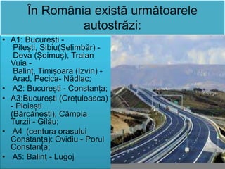 În România există următoarele
autostrăzi:
• A1: București -
Pitești, Sibiu(Șelimbăr) -
Deva (Șoimuș), Traian
Vuia -
Balinț, Timișoara (Izvin) -
Arad, Pecica- Nădlac;
• A2: București - Constanța;
• A3:București (Crețuleasca)
- Ploiești
(Bărcănești), Câmpia
Turzii - Gilău;
• A4 (centura orașului
Constanța): Ovidiu - Porul
Constanța;
• A5: Balinț - Lugoj
 