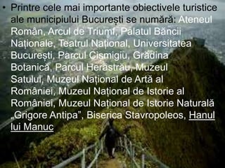 • Printre cele mai importante obiectivele turistice
ale municipiului București se numără: Ateneul
Român, Arcul de Triumf, Palatul Băncii
Naționale, Teatrul Național, Universitatea
București, Parcul Cișmigiu, Grădina
Botanică, Parcul Herăstrău, Muzeul
Satului, Muzeul Național de Artă al
României, Muzeul Național de Istorie al
României, Muzeul Național de Istorie Naturală
„Grigore Antipa”, Biserica Stavropoleos, Hanul
lui Manuc
 