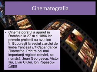 Cinematografia
• Cinematograful a apărut în
România la 27 m ai 1896 iar
primele proiecții au avut loc
în București la sediul ziarului de
limba franceză L’Indépendance
Roumaine. Printre cei mai
importanți regizori români, se
numără: Jean Georgescu, Victor
Iliu, Liviu Ciulei, Ion Popescu-
Gopo
 